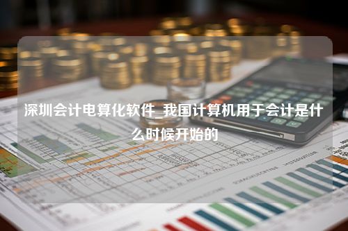 深圳会计电算化软件_我国计算机用于会计是什么时候开始的